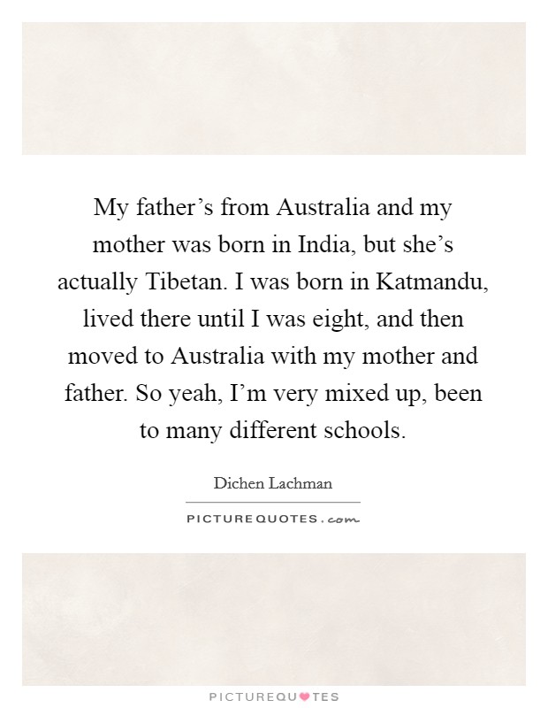 My father's from Australia and my mother was born in India, but she's actually Tibetan. I was born in Katmandu, lived there until I was eight, and then moved to Australia with my mother and father. So yeah, I'm very mixed up, been to many different schools. Picture Quote #1