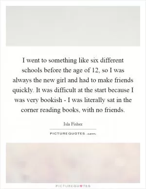 I went to something like six different schools before the age of 12, so I was always the new girl and had to make friends quickly. It was difficult at the start because I was very bookish - I was literally sat in the corner reading books, with no friends Picture Quote #1