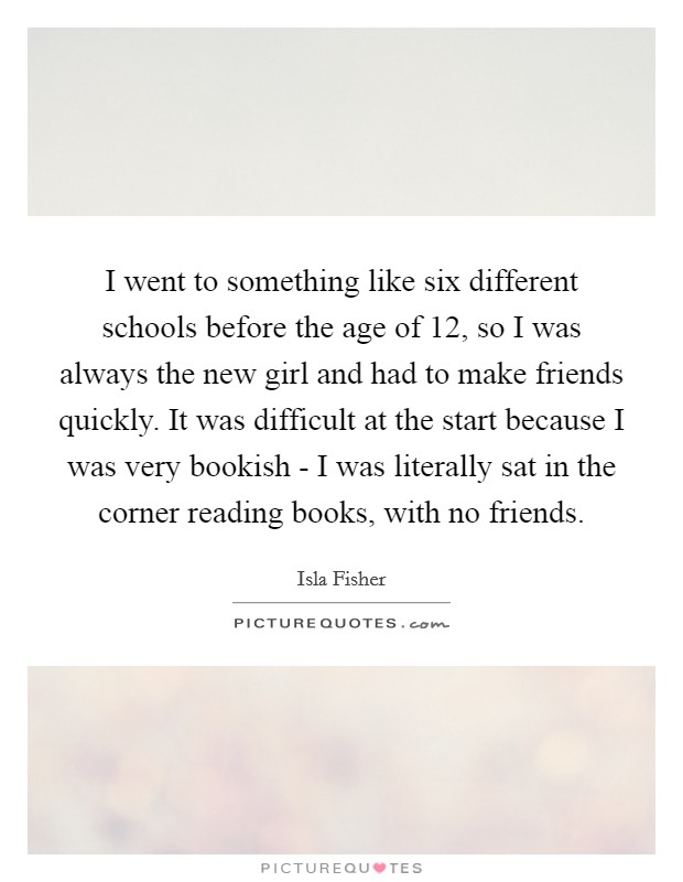 I went to something like six different schools before the age of 12, so I was always the new girl and had to make friends quickly. It was difficult at the start because I was very bookish - I was literally sat in the corner reading books, with no friends. Picture Quote #1
