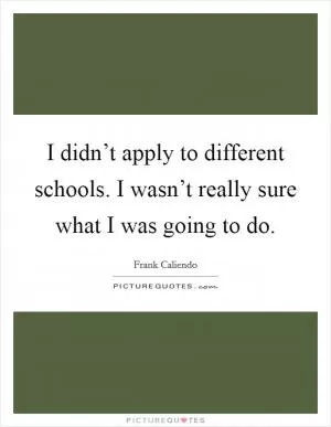 I didn’t apply to different schools. I wasn’t really sure what I was going to do Picture Quote #1