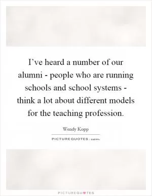 I’ve heard a number of our alumni - people who are running schools and school systems - think a lot about different models for the teaching profession Picture Quote #1