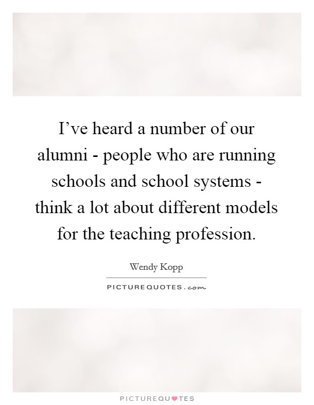 I've heard a number of our alumni - people who are running schools and school systems - think a lot about different models for the teaching profession. Picture Quote #1