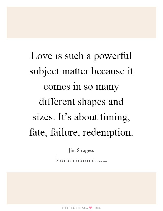 Love is such a powerful subject matter because it comes in so many different shapes and sizes. It's about timing, fate, failure, redemption. Picture Quote #1