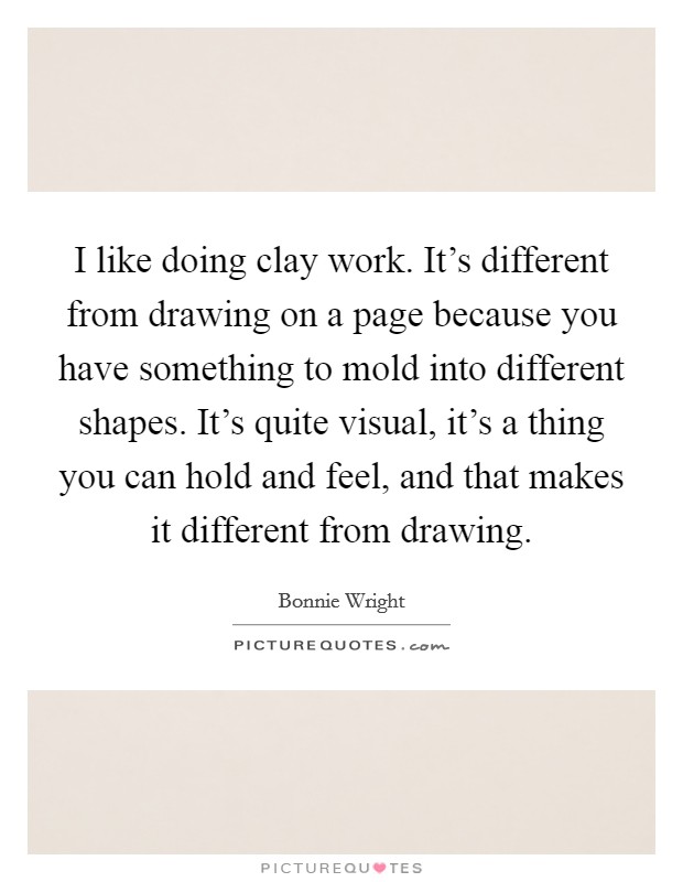 I like doing clay work. It's different from drawing on a page because you have something to mold into different shapes. It's quite visual, it's a thing you can hold and feel, and that makes it different from drawing. Picture Quote #1