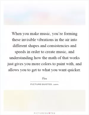 When you make music, you’re forming these invisible vibrations in the air into different shapes and consistencies and speeds in order to create music, and understanding how the math of that works just gives you more colors to paint with, and allows you to get to what you want quicker Picture Quote #1