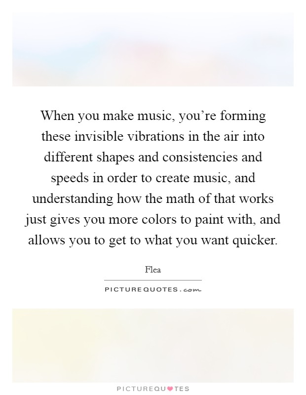 When you make music, you're forming these invisible vibrations in the air into different shapes and consistencies and speeds in order to create music, and understanding how the math of that works just gives you more colors to paint with, and allows you to get to what you want quicker. Picture Quote #1