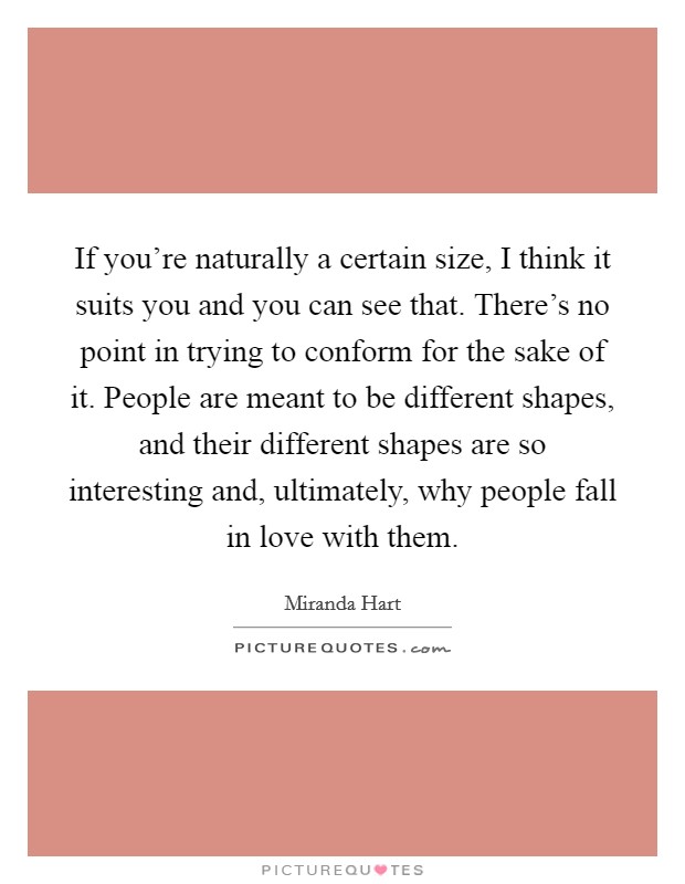 If you're naturally a certain size, I think it suits you and you can see that. There's no point in trying to conform for the sake of it. People are meant to be different shapes, and their different shapes are so interesting and, ultimately, why people fall in love with them. Picture Quote #1
