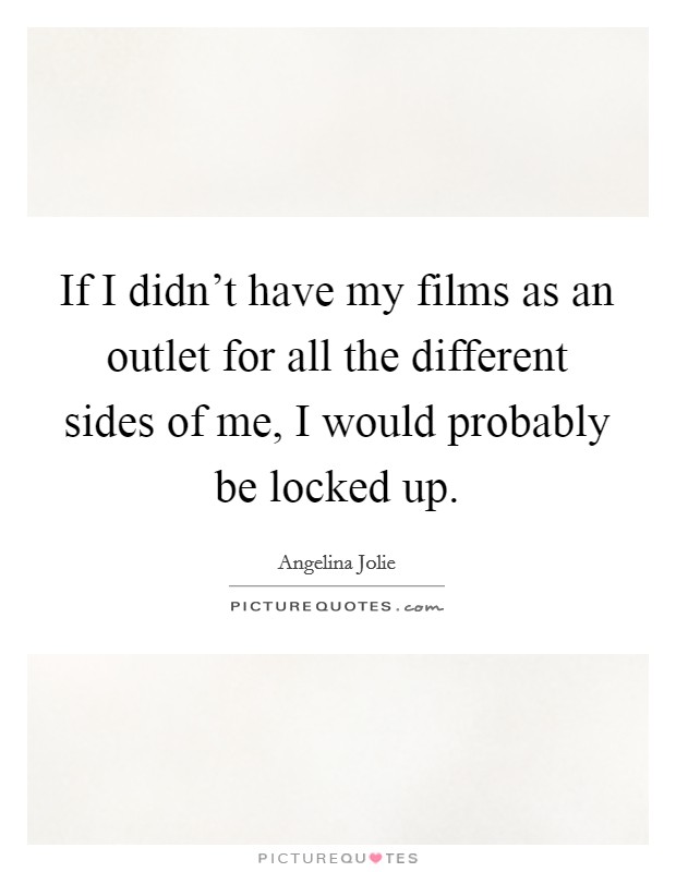 If I didn't have my films as an outlet for all the different sides of me, I would probably be locked up. Picture Quote #1