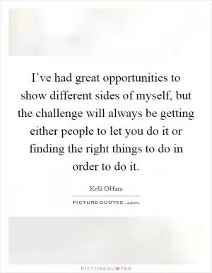 I’ve had great opportunities to show different sides of myself, but the challenge will always be getting either people to let you do it or finding the right things to do in order to do it Picture Quote #1