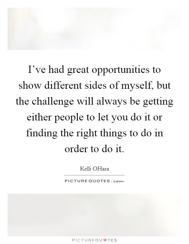 I've had great opportunities to show different sides of myself, but the challenge will always be getting either people to let you do it or finding the right things to do in order to do it. Picture Quote #1