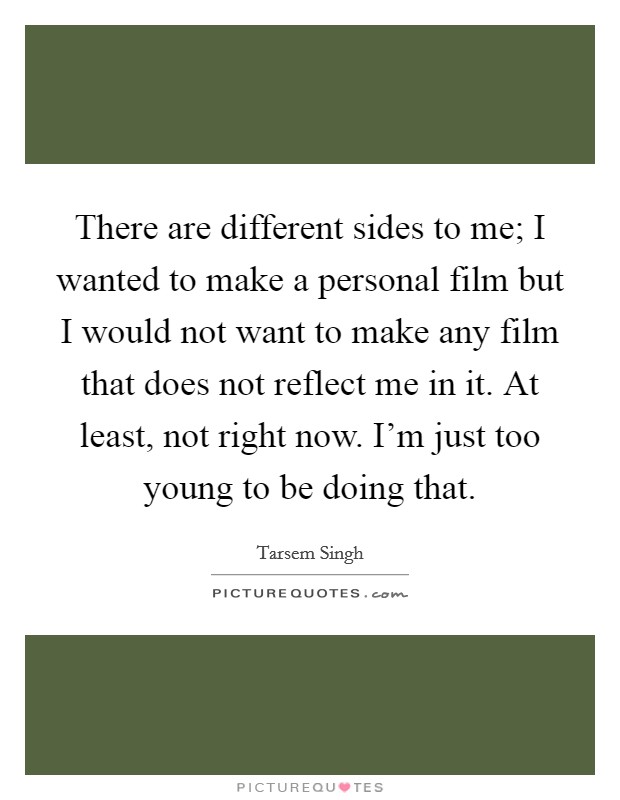 There are different sides to me; I wanted to make a personal film but I would not want to make any film that does not reflect me in it. At least, not right now. I'm just too young to be doing that. Picture Quote #1