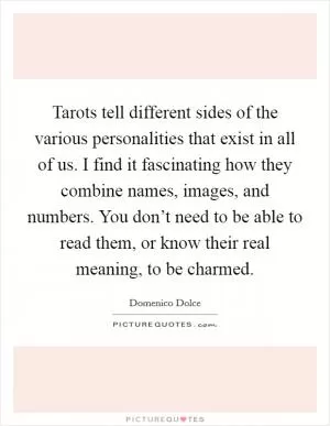 Tarots tell different sides of the various personalities that exist in all of us. I find it fascinating how they combine names, images, and numbers. You don’t need to be able to read them, or know their real meaning, to be charmed Picture Quote #1