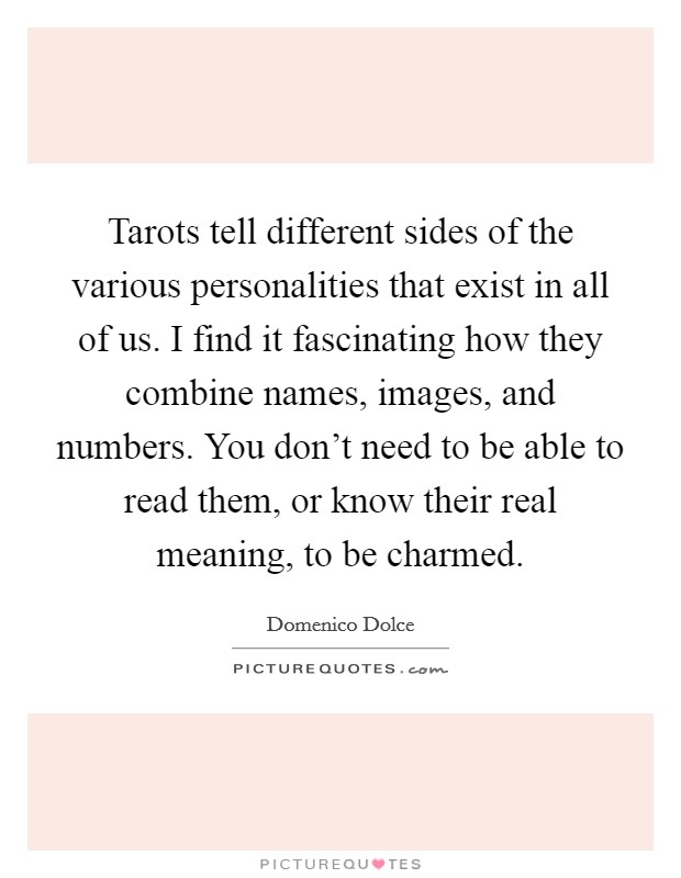 Tarots tell different sides of the various personalities that exist in all of us. I find it fascinating how they combine names, images, and numbers. You don't need to be able to read them, or know their real meaning, to be charmed. Picture Quote #1