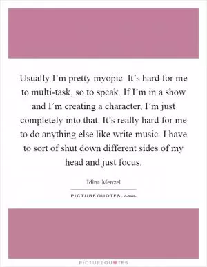 Usually I’m pretty myopic. It’s hard for me to multi-task, so to speak. If I’m in a show and I’m creating a character, I’m just completely into that. It’s really hard for me to do anything else like write music. I have to sort of shut down different sides of my head and just focus Picture Quote #1
