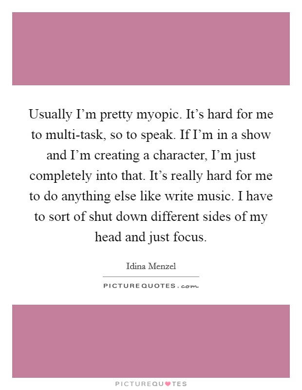 Usually I'm pretty myopic. It's hard for me to multi-task, so to speak. If I'm in a show and I'm creating a character, I'm just completely into that. It's really hard for me to do anything else like write music. I have to sort of shut down different sides of my head and just focus. Picture Quote #1