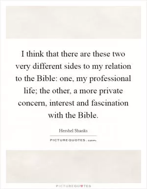 I think that there are these two very different sides to my relation to the Bible: one, my professional life; the other, a more private concern, interest and fascination with the Bible Picture Quote #1