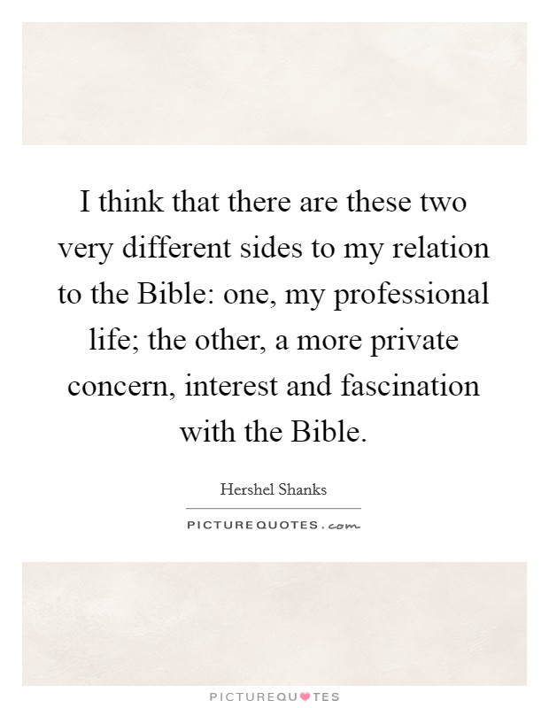 I think that there are these two very different sides to my relation to the Bible: one, my professional life; the other, a more private concern, interest and fascination with the Bible. Picture Quote #1
