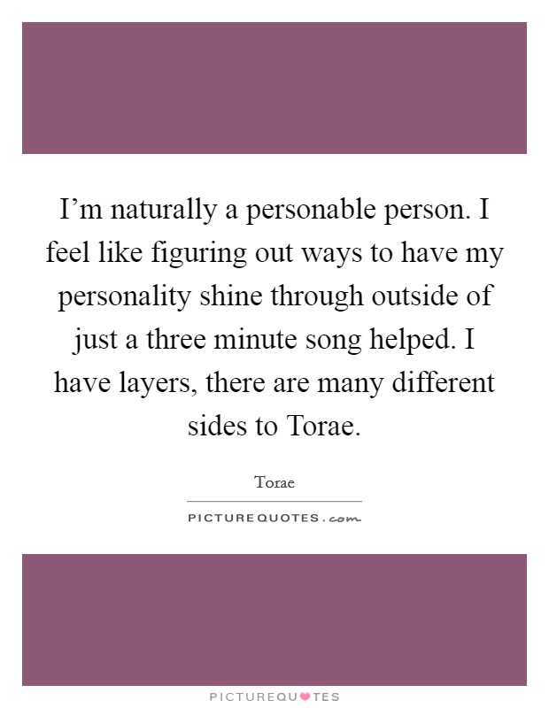 I'm naturally a personable person. I feel like figuring out ways to have my personality shine through outside of just a three minute song helped. I have layers, there are many different sides to Torae. Picture Quote #1