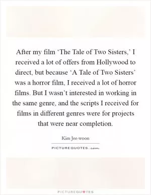 After my film ‘The Tale of Two Sisters,’ I received a lot of offers from Hollywood to direct, but because ‘A Tale of Two Sisters’ was a horror film, I received a lot of horror films. But I wasn’t interested in working in the same genre, and the scripts I received for films in different genres were for projects that were near completion Picture Quote #1