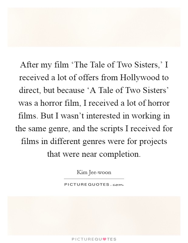 After my film ‘The Tale of Two Sisters,' I received a lot of offers from Hollywood to direct, but because ‘A Tale of Two Sisters' was a horror film, I received a lot of horror films. But I wasn't interested in working in the same genre, and the scripts I received for films in different genres were for projects that were near completion. Picture Quote #1