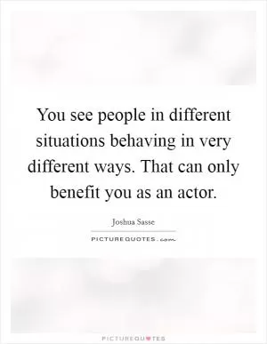 You see people in different situations behaving in very different ways. That can only benefit you as an actor Picture Quote #1
