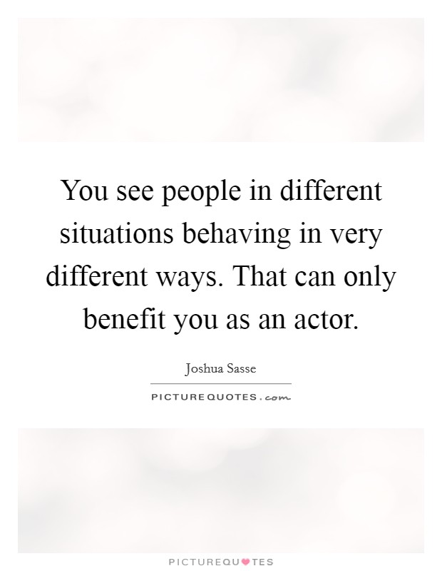 You see people in different situations behaving in very different ways. That can only benefit you as an actor. Picture Quote #1