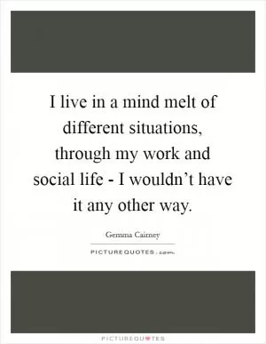 I live in a mind melt of different situations, through my work and social life - I wouldn’t have it any other way Picture Quote #1