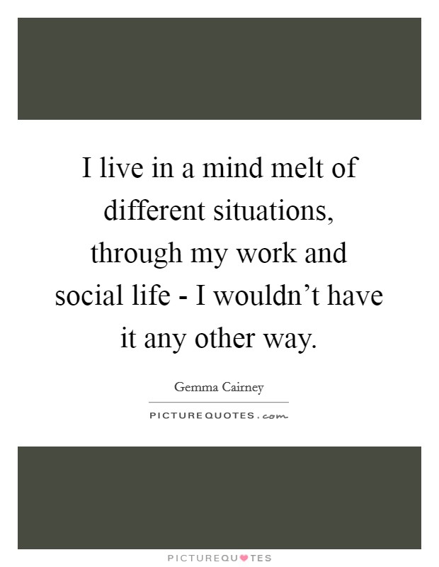 I live in a mind melt of different situations, through my work and social life - I wouldn't have it any other way. Picture Quote #1