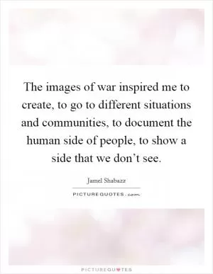 The images of war inspired me to create, to go to different situations and communities, to document the human side of people, to show a side that we don’t see Picture Quote #1