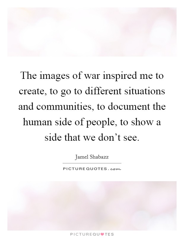 The images of war inspired me to create, to go to different situations and communities, to document the human side of people, to show a side that we don't see. Picture Quote #1