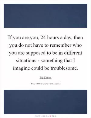 If you are you, 24 hours a day, then you do not have to remember who you are supposed to be in different situations - something that I imagine could be troublesome Picture Quote #1