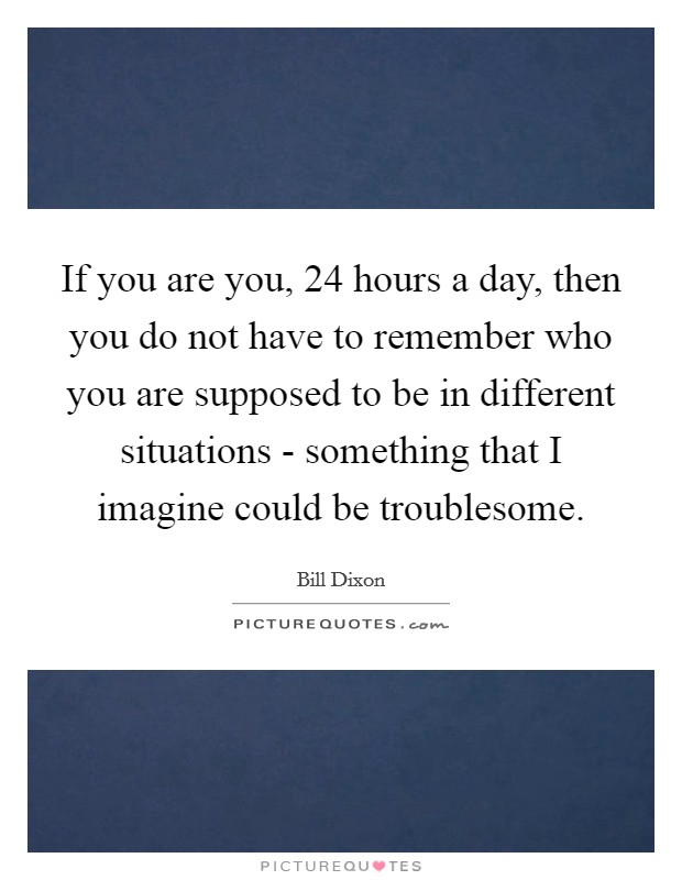 If you are you, 24 hours a day, then you do not have to remember who you are supposed to be in different situations - something that I imagine could be troublesome. Picture Quote #1