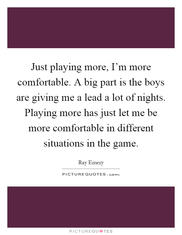 Just playing more, I'm more comfortable. A big part is the boys are giving me a lead a lot of nights. Playing more has just let me be more comfortable in different situations in the game. Picture Quote #1