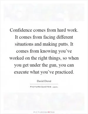 Confidence comes from hard work. It comes from facing different situations and making putts. It comes from knowing you’ve worked on the right things, so when you get under the gun, you can execute what you’ve practiced Picture Quote #1
