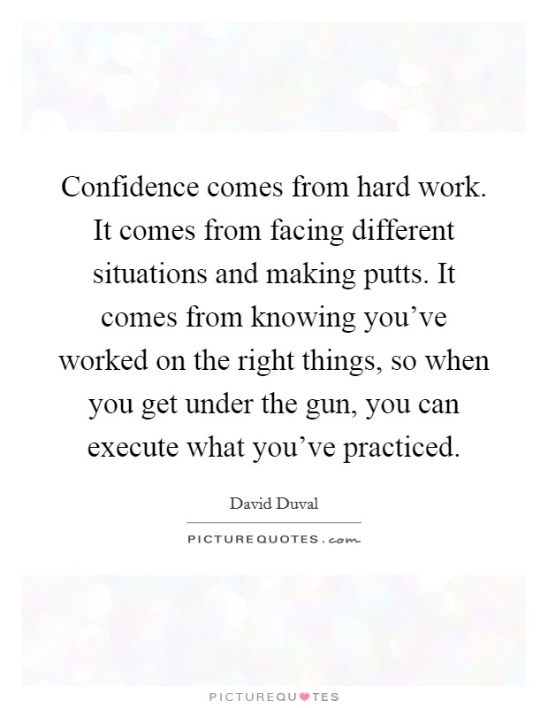 Confidence comes from hard work. It comes from facing different situations and making putts. It comes from knowing you've worked on the right things, so when you get under the gun, you can execute what you've practiced. Picture Quote #1