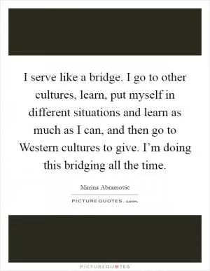 I serve like a bridge. I go to other cultures, learn, put myself in different situations and learn as much as I can, and then go to Western cultures to give. I’m doing this bridging all the time Picture Quote #1