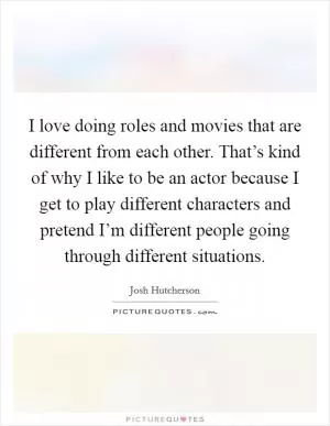 I love doing roles and movies that are different from each other. That’s kind of why I like to be an actor because I get to play different characters and pretend I’m different people going through different situations Picture Quote #1