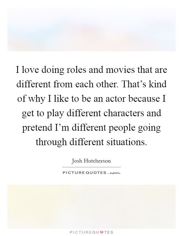 I love doing roles and movies that are different from each other. That's kind of why I like to be an actor because I get to play different characters and pretend I'm different people going through different situations. Picture Quote #1