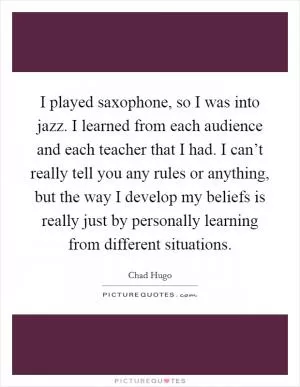 I played saxophone, so I was into jazz. I learned from each audience and each teacher that I had. I can’t really tell you any rules or anything, but the way I develop my beliefs is really just by personally learning from different situations Picture Quote #1