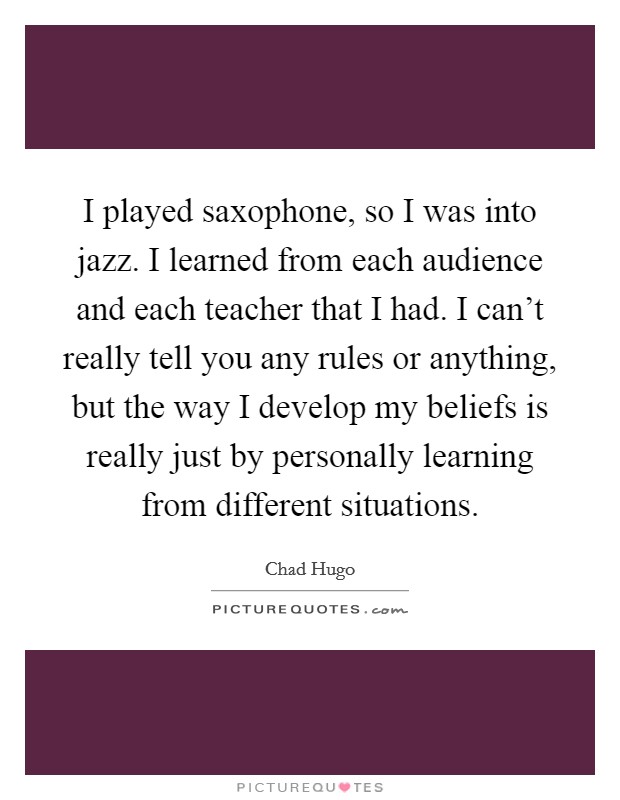 I played saxophone, so I was into jazz. I learned from each audience and each teacher that I had. I can't really tell you any rules or anything, but the way I develop my beliefs is really just by personally learning from different situations. Picture Quote #1