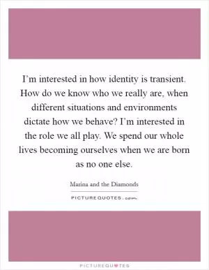 I’m interested in how identity is transient. How do we know who we really are, when different situations and environments dictate how we behave? I’m interested in the role we all play. We spend our whole lives becoming ourselves when we are born as no one else Picture Quote #1