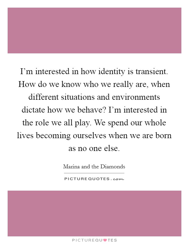 I'm interested in how identity is transient. How do we know who we really are, when different situations and environments dictate how we behave? I'm interested in the role we all play. We spend our whole lives becoming ourselves when we are born as no one else. Picture Quote #1