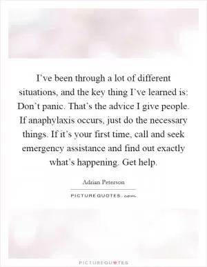 I’ve been through a lot of different situations, and the key thing I’ve learned is: Don’t panic. That’s the advice I give people. If anaphylaxis occurs, just do the necessary things. If it’s your first time, call and seek emergency assistance and find out exactly what’s happening. Get help Picture Quote #1