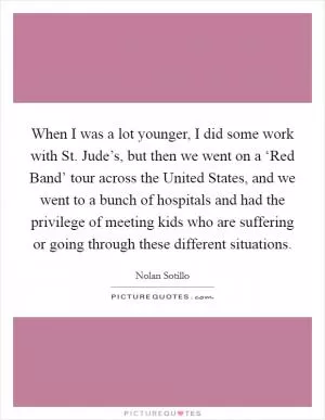 When I was a lot younger, I did some work with St. Jude’s, but then we went on a ‘Red Band’ tour across the United States, and we went to a bunch of hospitals and had the privilege of meeting kids who are suffering or going through these different situations Picture Quote #1