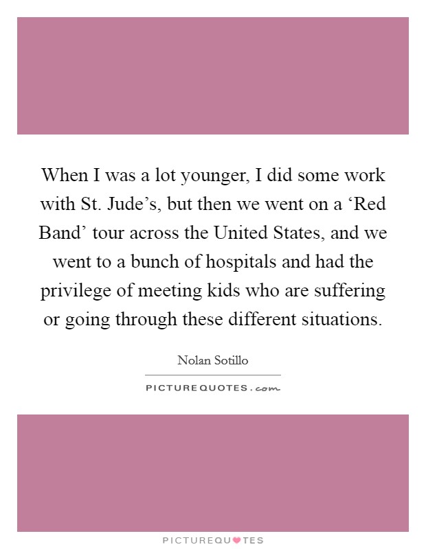 When I was a lot younger, I did some work with St. Jude's, but then we went on a ‘Red Band' tour across the United States, and we went to a bunch of hospitals and had the privilege of meeting kids who are suffering or going through these different situations. Picture Quote #1