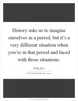 History asks us to imagine ourselves in a period, but it’s a very different situation when you’re in that period and faced with those situations Picture Quote #1