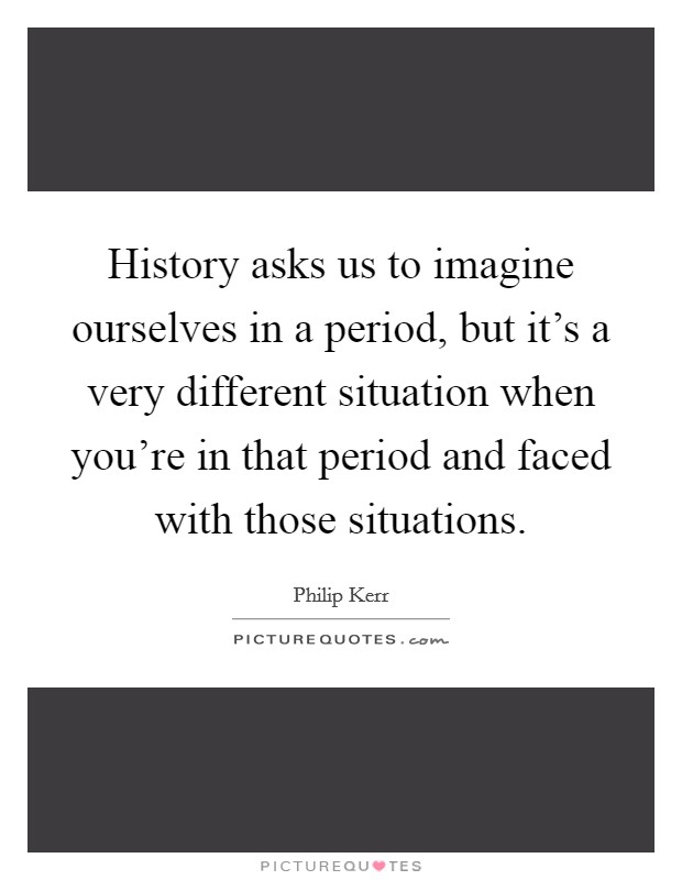 History asks us to imagine ourselves in a period, but it's a very different situation when you're in that period and faced with those situations. Picture Quote #1