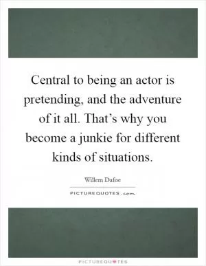 Central to being an actor is pretending, and the adventure of it all. That’s why you become a junkie for different kinds of situations Picture Quote #1