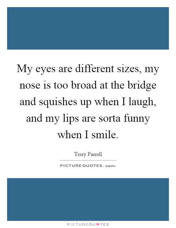 My eyes are different sizes, my nose is too broad at the bridge and squishes up when I laugh, and my lips are sorta funny when I smile. Picture Quote #1