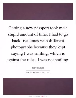 Getting a new passport took me a stupid amount of time. I had to go back five times with different photographs because they kept saying I was smiling, which is against the rules. I was not smiling Picture Quote #1
